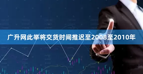 广升网此举将交货时间推迟至2008至2010年