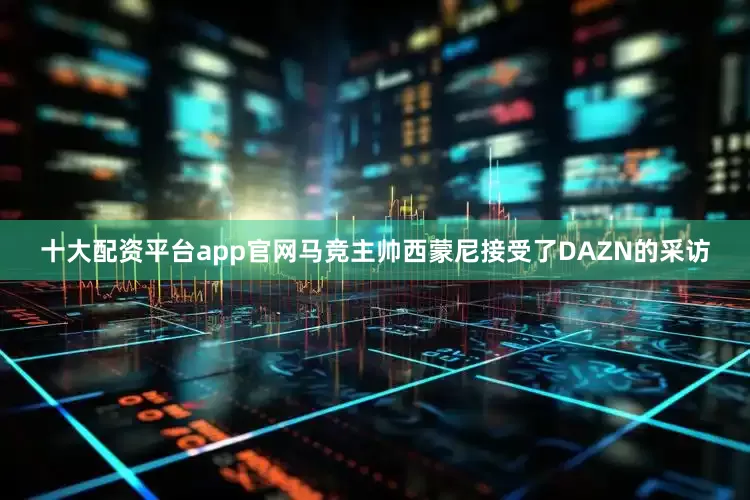 十大配资平台app官网马竞主帅西蒙尼接受了DAZN的采访