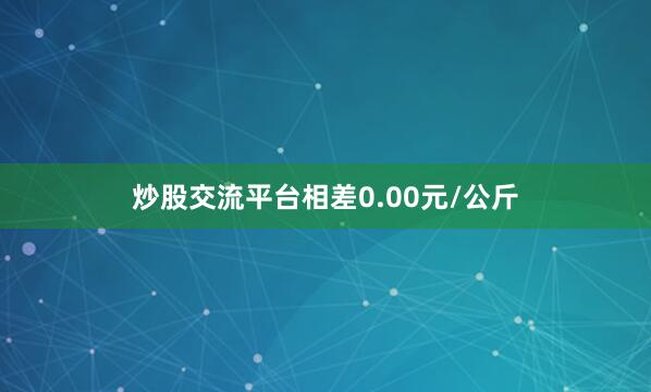 炒股交流平台相差0.00元/公斤