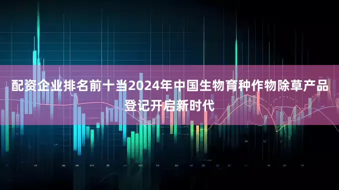 配资企业排名前十当2024年中国生物育种作物除草产品登记开启新时代
