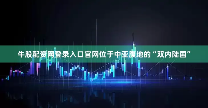 牛股配资网登录入口官网位于中亚腹地的“双内陆国”