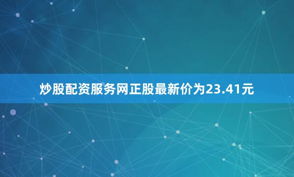 炒股配资服务网正股最新价为23.41元