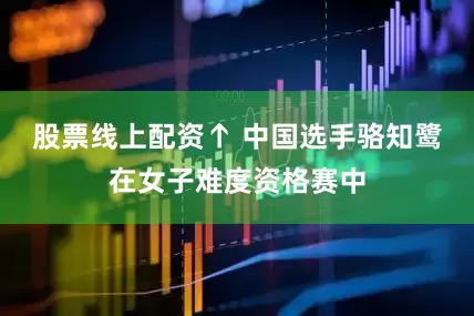 股票线上配资↑ 中国选手骆知鹭在女子难度资格赛中