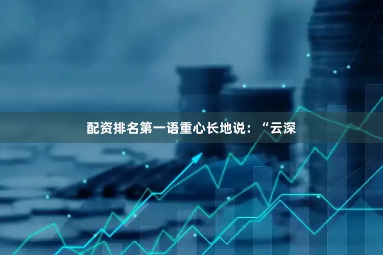 配资排名第一语重心长地说：“云深
