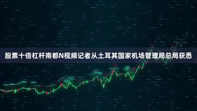 股票十倍杠杆南都N视频记者从土耳其国家机场管理局总局获悉