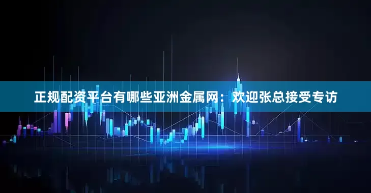 正规配资平台有哪些亚洲金属网：欢迎张总接受专访
