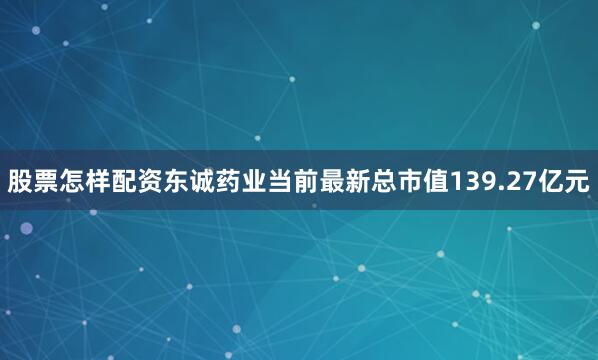 股票怎样配资东诚药业当前最新总市值139.27亿元