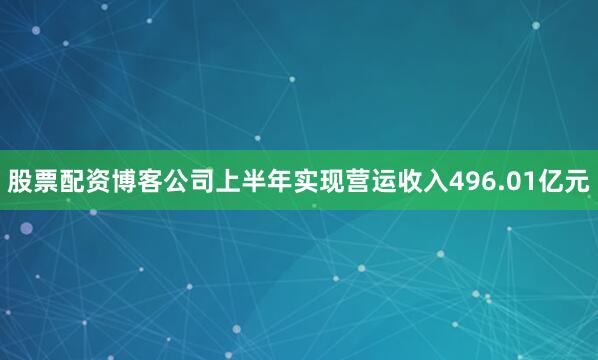 股票配资博客公司上半年实现营运收入496.01亿元