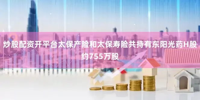 炒股配资开平台太保产险和太保寿险共持有东阳光药H股约755万股
