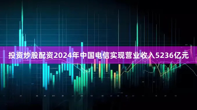 投资炒股配资2024年中国电信实现营业收入5236亿元