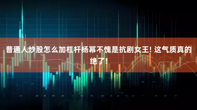 普通人炒股怎么加杠杆杨幂不愧是抗剧女王! 这气质真的绝了!