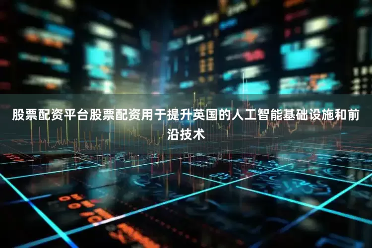股票配资平台股票配资用于提升英国的人工智能基础设施和前沿技术