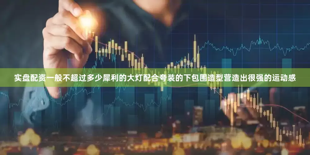 实盘配资一般不超过多少犀利的大灯配合夸装的下包围造型营造出很强的运动感